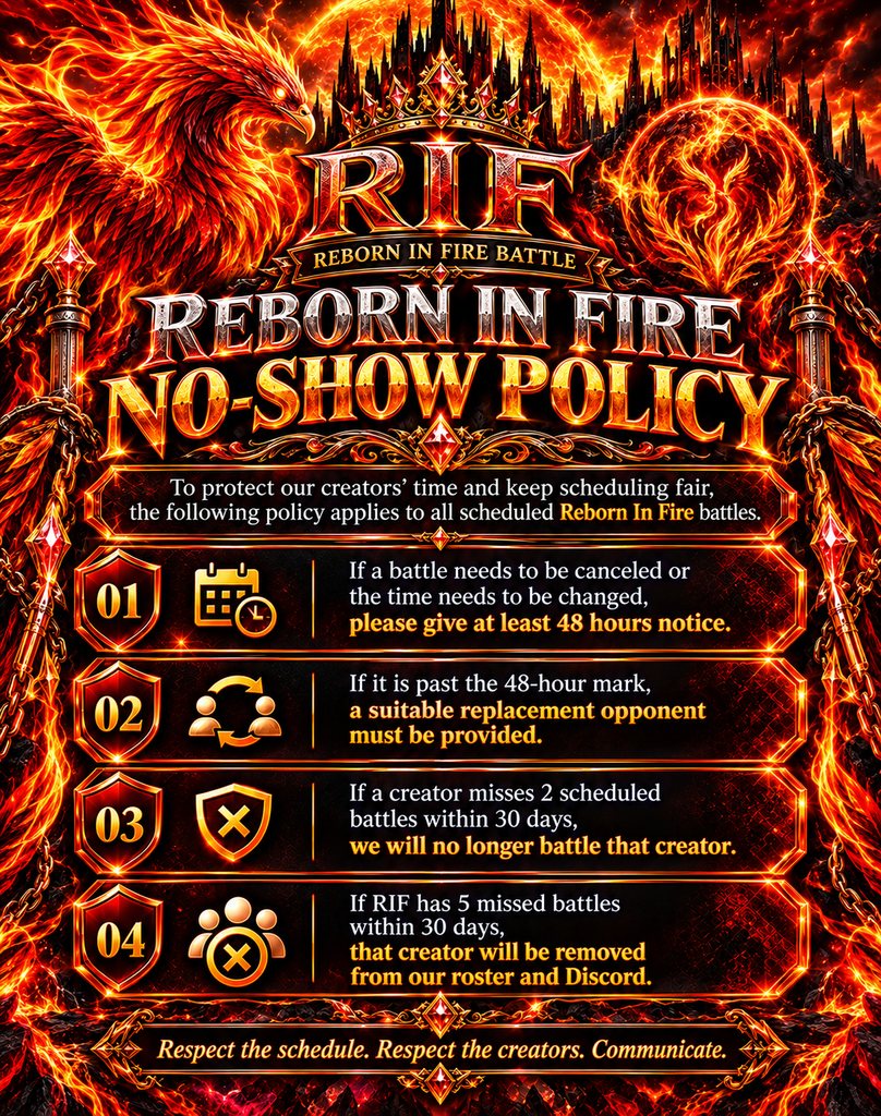 Reborn In Fire No-Show Policy. 1: Give at least 48 hours notice to cancel or change a battle time. 2: Past 48 hours, a suitable replacement opponent must be provided. 3: A creator who misses 2 scheduled battles within 30 days will no longer be battled. 4: If RIF has 5 missed battles within 30 days, that creator is removed from our roster and Discord.